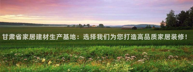 和记官方直营注册导航：甘肃省家居建材生产基地：选择我们为您打造高品质家居装修！