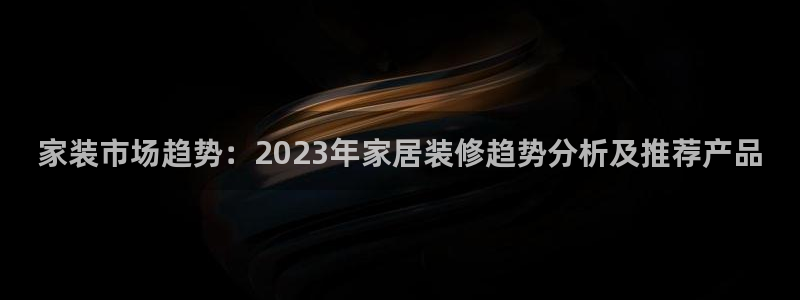 和记 官网：家装市场趋势：2023年家居装修趋势分析及推荐产